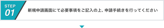 STEP01 新規申請画面にて必要事項をご記入の上、申請手続きを行ってください