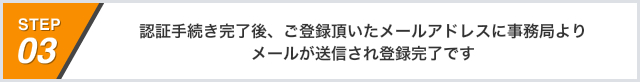 STEP03 認証手続き完了後、ご登録頂いたメールアドレスに事務局よりメールが送信され登録完了です